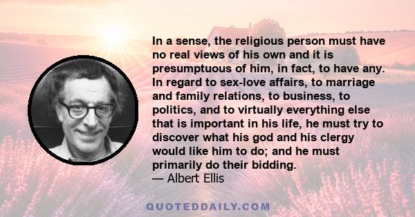 In a sense, the religious person must have no real views of his own and it is presumptuous of him, in fact, to have any. In regard to sex-love affairs, to marriage and family relations, to business, to politics, and to