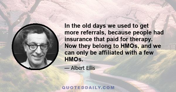 In the old days we used to get more referrals, because people had insurance that paid for therapy. Now they belong to HMOs, and we can only be affiliated with a few HMOs.