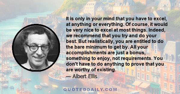 It is only in your mind that you have to excel, at anything or everything. Of course, it would be very nice to excel at most things. Indeed, we recommend that you try and do your best. But realistically, you are