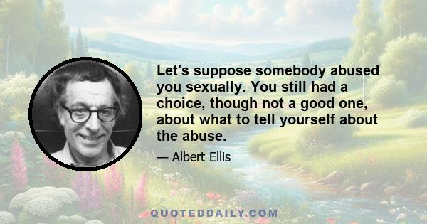 Let's suppose somebody abused you sexually. You still had a choice, though not a good one, about what to tell yourself about the abuse.