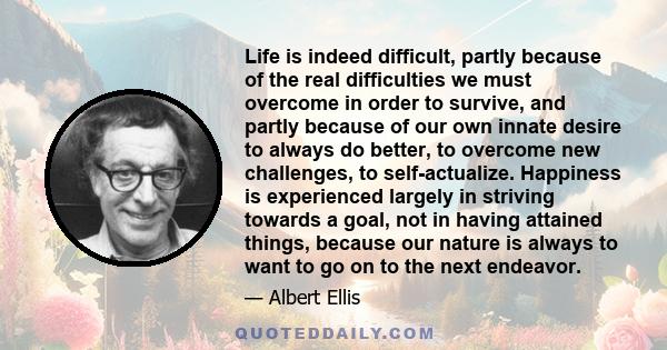 Life is indeed difficult, partly because of the real difficulties we must overcome in order to survive, and partly because of our own innate desire to always do better, to overcome new challenges, to self-actualize.