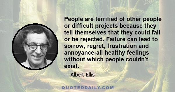 People are terrified of other people or difficult projects because they tell themselves that they could fail or be rejected. Failure can lead to sorrow, regret, frustration and annoyance - all healthy, negative feelings 