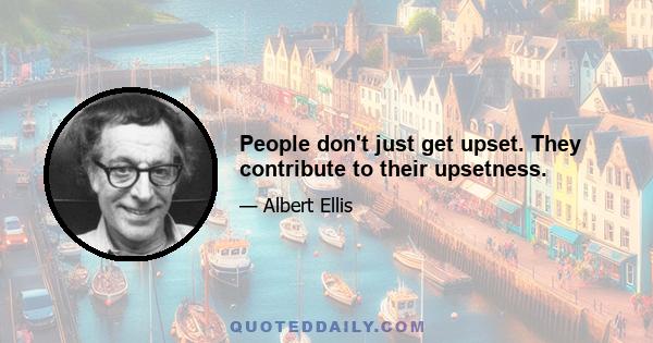 People don't just get upset. They contribute to their upsetness.