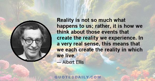 Reality is not so much what happens to us; rather, it is how we think about those events that create the reality we experience. In a very real sense, this means that we each create the reality in which we live.