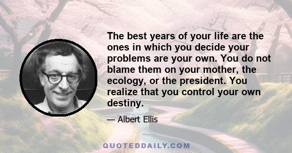 The best years of your life are the ones in which you decide your problems are your own. You do not blame them on your mother, the ecology, or the president. You realize that you control your own destiny.