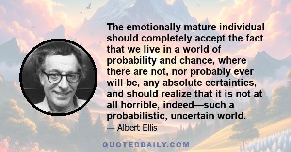 The emotionally mature individual should completely accept the fact that we live in a world of probability and chance, where there are not, nor probably ever will be, any absolute certainties, and should realize that it 