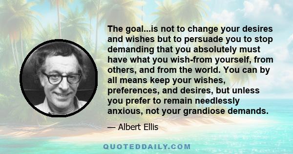 The goal...is not to change your desires and wishes but to persuade you to stop demanding that you absolutely must have what you wish-from yourself, from others, and from the world. You can by all means keep your