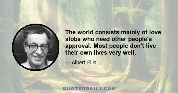 The world consists mainly of love slobs who need other people's approval. Most people don't live their own lives very well.