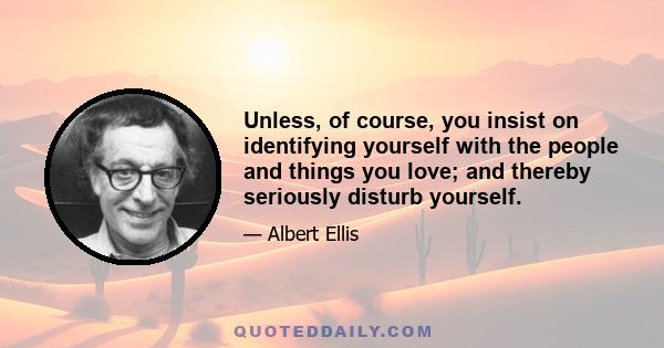 Unless, of course, you insist on identifying yourself with the people and things you love; and thereby seriously disturb yourself.