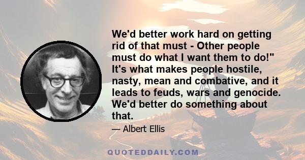 We'd better work hard on getting rid of that must - Other people must do what I want them to do! It's what makes people hostile, nasty, mean and combative, and it leads to feuds, wars and genocide. We'd better do