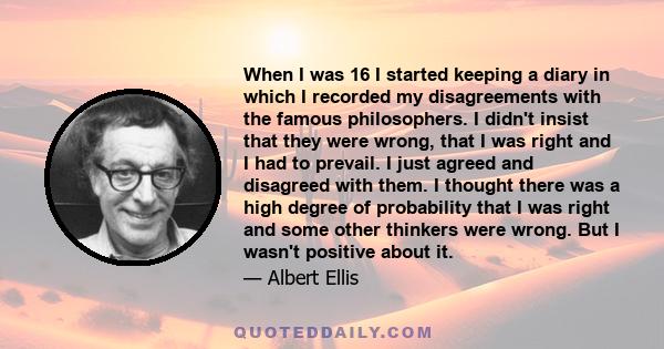 When I was 16 I started keeping a diary in which I recorded my disagreements with the famous philosophers. I didn't insist that they were wrong, that I was right and I had to prevail. I just agreed and disagreed with