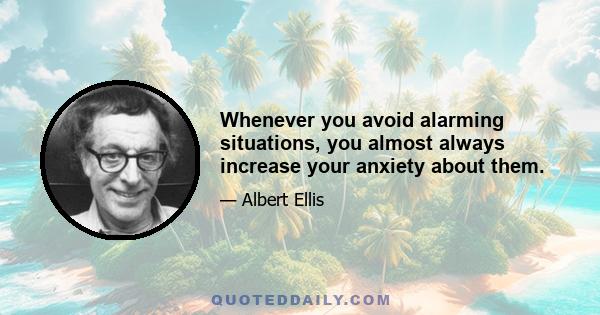 Whenever you avoid alarming situations, you almost always increase your anxiety about them.