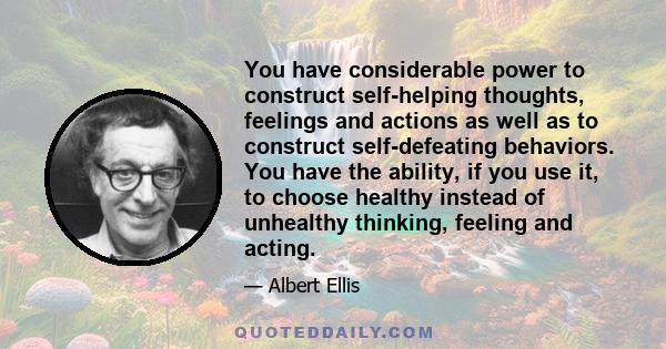 You have considerable power to construct self-helping thoughts, feelings and actions as well as to construct self-defeating behaviors. You have the ability, if you use it, to choose healthy instead of unhealthy