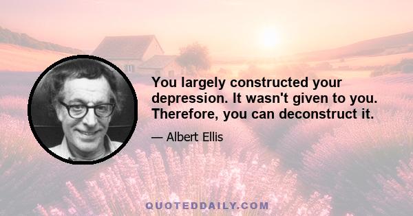 You largely constructed your depression. It wasn't given to you. Therefore, you can deconstruct it.