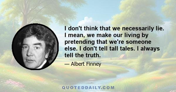 I don't think that we necessarily lie. I mean, we make our living by pretending that we're someone else. I don't tell tall tales. I always tell the truth.