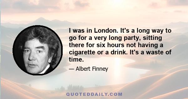 I was in London. It's a long way to go for a very long party, sitting there for six hours not having a cigarette or a drink. It's a waste of time.