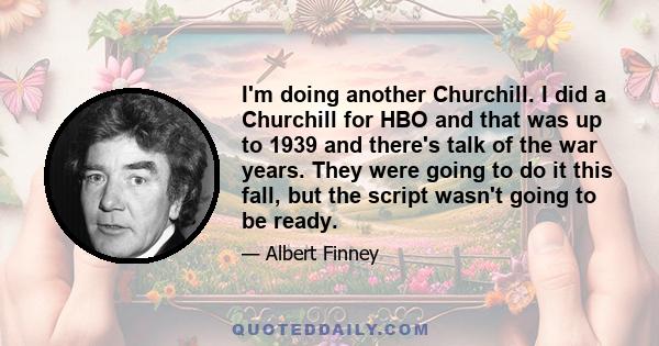 I'm doing another Churchill. I did a Churchill for HBO and that was up to 1939 and there's talk of the war years. They were going to do it this fall, but the script wasn't going to be ready.