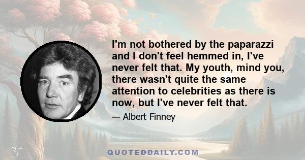 I'm not bothered by the paparazzi and I don't feel hemmed in, I've never felt that. My youth, mind you, there wasn't quite the same attention to celebrities as there is now, but I've never felt that.