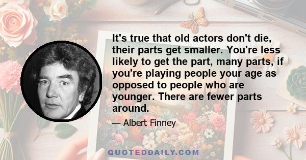 It's true that old actors don't die, their parts get smaller. You're less likely to get the part, many parts, if you're playing people your age as opposed to people who are younger. There are fewer parts around.