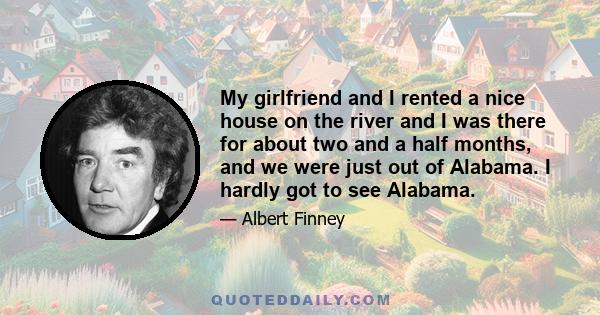 My girlfriend and I rented a nice house on the river and I was there for about two and a half months, and we were just out of Alabama. I hardly got to see Alabama.