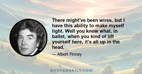 There might've been wires, but I have this ability to make myself light. Well you know what, in ballet, when you kind of lift yourself here, it's all up in the head.