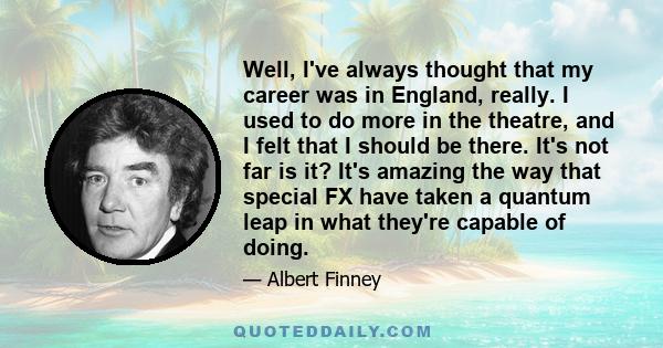 Well, I've always thought that my career was in England, really. I used to do more in the theatre, and I felt that I should be there. It's not far is it? It's amazing the way that special FX have taken a quantum leap in 