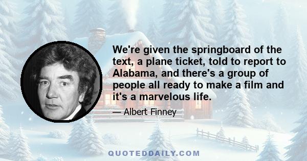 We're given the springboard of the text, a plane ticket, told to report to Alabama, and there's a group of people all ready to make a film and it's a marvelous life.