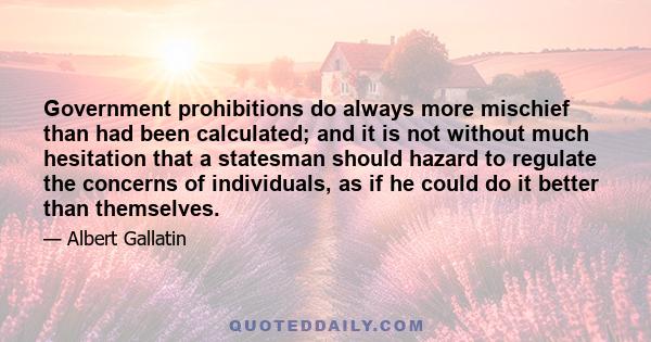 Government prohibitions do always more mischief than had been calculated; and it is not without much hesitation that a statesman should hazard to regulate the concerns of individuals, as if he could do it better than