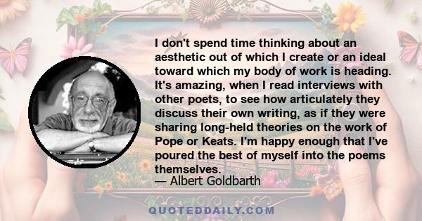 I don't spend time thinking about an aesthetic out of which I create or an ideal toward which my body of work is heading. It's amazing, when I read interviews with other poets, to see how articulately they discuss their 