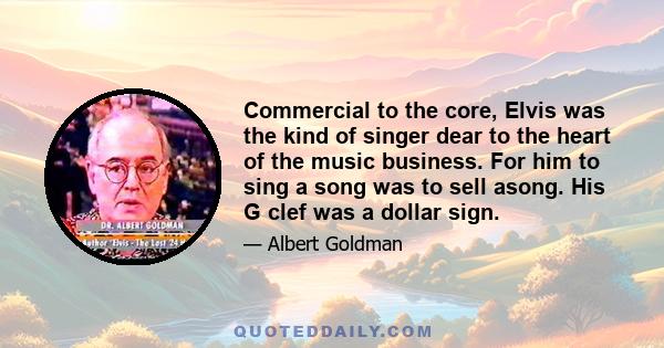 Commercial to the core, Elvis was the kind of singer dear to the heart of the music business. For him to sing a song was to sell asong. His G clef was a dollar sign.