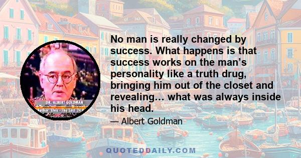 No man is really changed by success. What happens is that success works on the man’s personality like a truth drug, bringing him out of the closet and revealing… what was always inside his head.