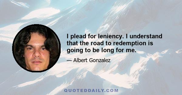 I plead for leniency. I understand that the road to redemption is going to be long for me.