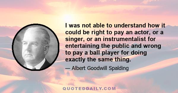 I was not able to understand how it could be right to pay an actor, or a singer, or an instrumentalist for entertaining the public and wrong to pay a ball player for doing exactly the same thing.