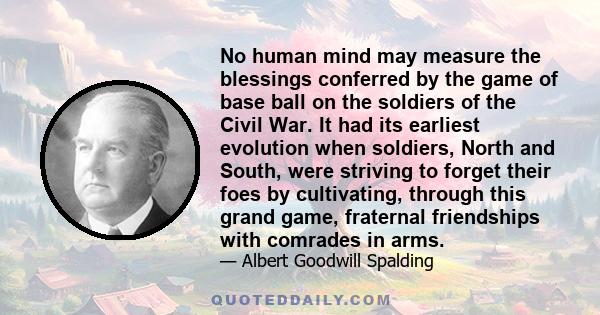 No human mind may measure the blessings conferred by the game of base ball on the soldiers of the Civil War. It had its earliest evolution when soldiers, North and South, were striving to forget their foes by