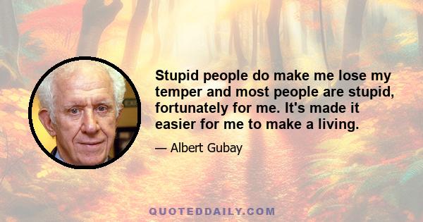 Stupid people do make me lose my temper and most people are stupid, fortunately for me. It's made it easier for me to make a living.