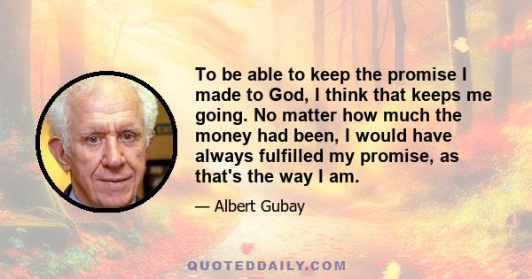 To be able to keep the promise I made to God, I think that keeps me going. No matter how much the money had been, I would have always fulfilled my promise, as that's the way I am.