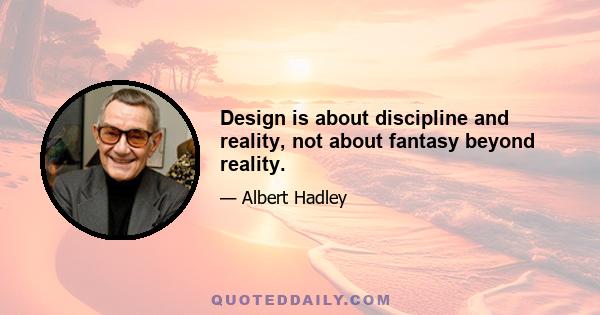 Design is about discipline and reality, not about fantasy beyond reality.