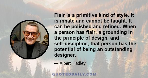 Flair is a primitive kind of style. It is innate and cannot be taught. It can be polished and refined. When a person has flair, a grounding in the principle of design, and self-discipline, that person has the potential