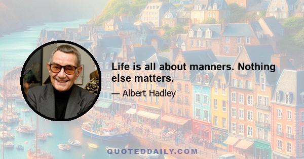 Life is all about manners. Nothing else matters.