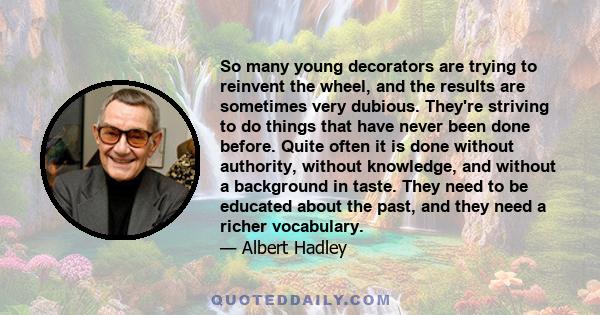 So many young decorators are trying to reinvent the wheel, and the results are sometimes very dubious. They're striving to do things that have never been done before. Quite often it is done without authority, without