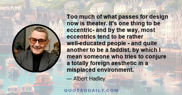 Too much of what passes for design now is theater. It's one thing to be eccentric- and by the way, most eccentrics tend to be rather well-educated people - and quite another to be a faddist, by which I mean someone who