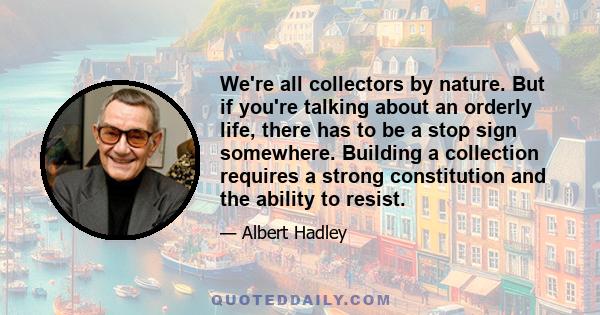 We're all collectors by nature. But if you're talking about an orderly life, there has to be a stop sign somewhere. Building a collection requires a strong constitution and the ability to resist.