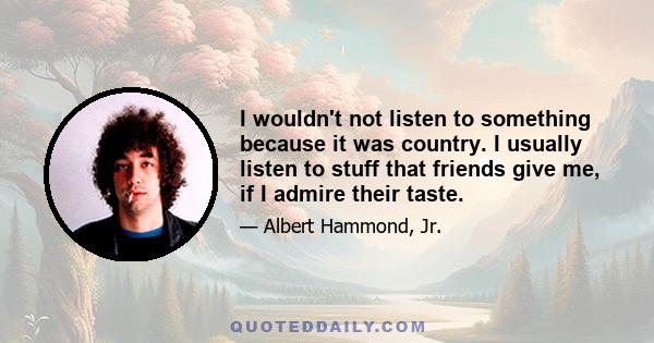 I wouldn't not listen to something because it was country. I usually listen to stuff that friends give me, if I admire their taste.