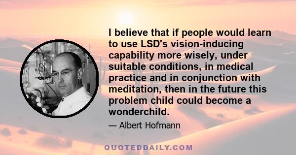 I believe that if people would learn to use LSD's vision-inducing capability more wisely, under suitable conditions, in medical practice and in conjunction with meditation, then in the future this problem child could