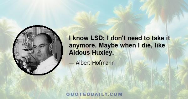 I know LSD; I don't need to take it anymore. Maybe when I die, like Aldous Huxley.