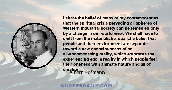 I share the belief of many of my contemporaries that the spiritual crisis pervading all spheres of Western industrial society can be remedied only by a change in our world view. We shall have to shift from the