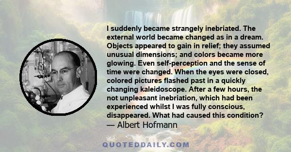 I suddenly became strangely inebriated. The external world became changed as in a dream. Objects appeared to gain in relief; they assumed unusual dimensions; and colors became more glowing. Even self-perception and the