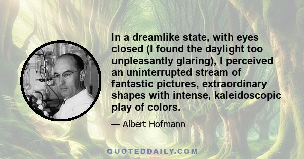 In a dreamlike state, with eyes closed (I found the daylight too unpleasantly glaring), I perceived an uninterrupted stream of fantastic pictures, extraordinary shapes with intense, kaleidoscopic play of colors.