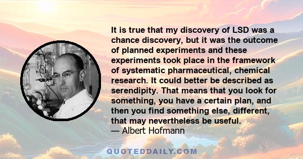 It is true that my discovery of LSD was a chance discovery, but it was the outcome of planned experiments and these experiments took place in the framework of systematic pharmaceutical, chemical research. It could