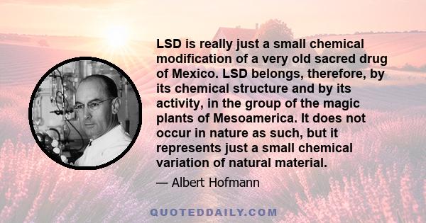 LSD is really just a small chemical modification of a very old sacred drug of Mexico. LSD belongs, therefore, by its chemical structure and by its activity, in the group of the magic plants of Mesoamerica. It does not